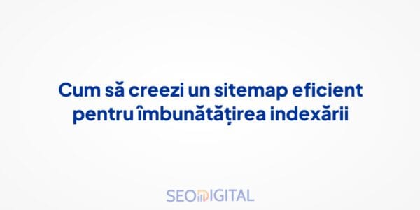 Cum să creezi un sitemap eficient pentru îmbunătățirea indexării