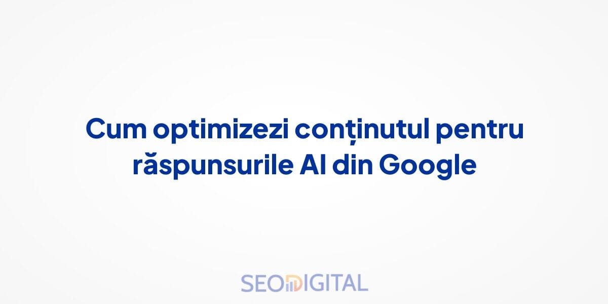 Cum optimizezi conținutul pentru răspunsurile AI din Google