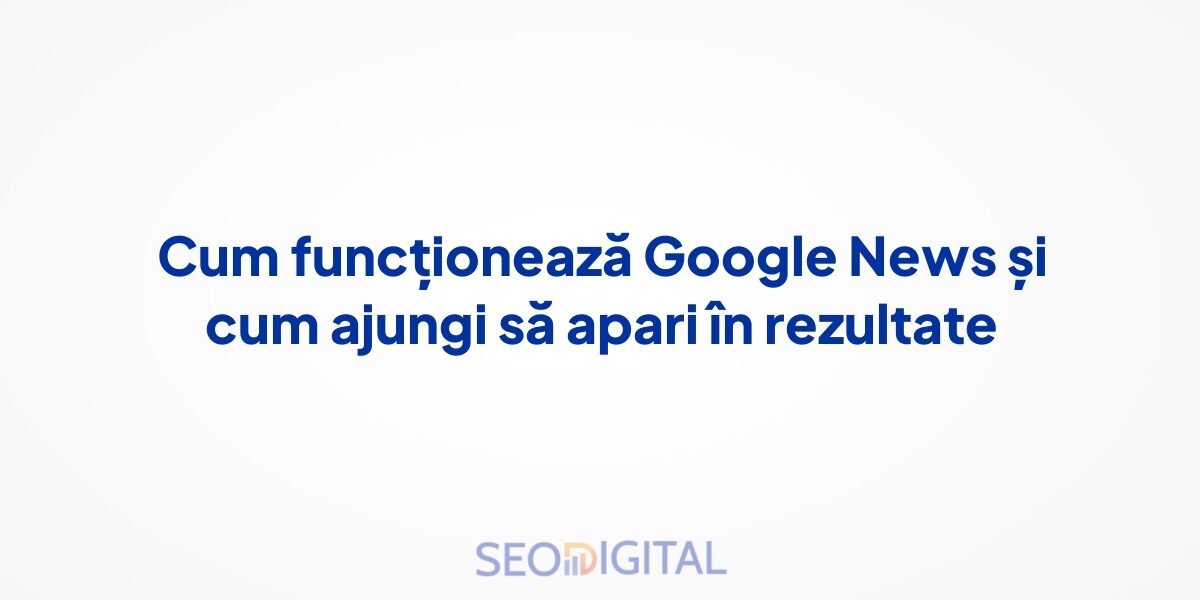 Cum funcționează Google News și cum ajungi să apari în rezultate